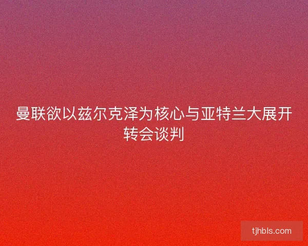曼联欲以兹尔克泽为核心与亚特兰大展开转会谈判