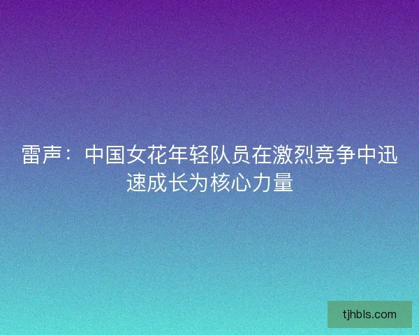 雷声：中国女花年轻队员在激烈竞争中迅速成长为核心力量